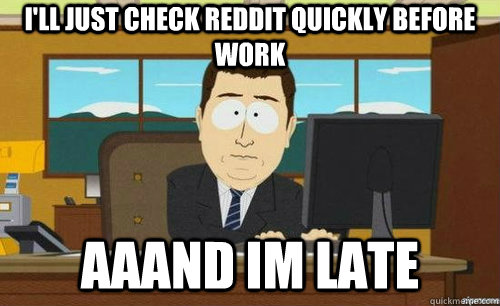 I'LL JUST CHECK REDDIT QUICKLY BEFORE WORK AAAND IM LATE - I'LL JUST CHECK REDDIT QUICKLY BEFORE WORK AAAND IM LATE  anditsgone