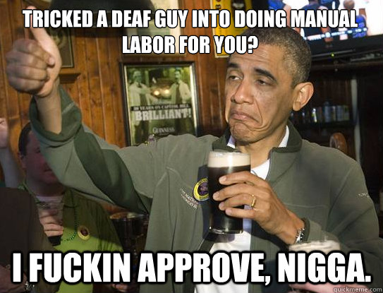 Tricked a deaf guy into doing manual labor for you? I fuckin approve, nigga.  Upvoting Obama
