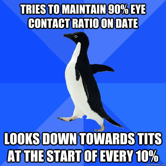 tries to maintain 90% eye contact ratio on date looks down towards tits at the start of every 10%  Socially Awkward Penguin