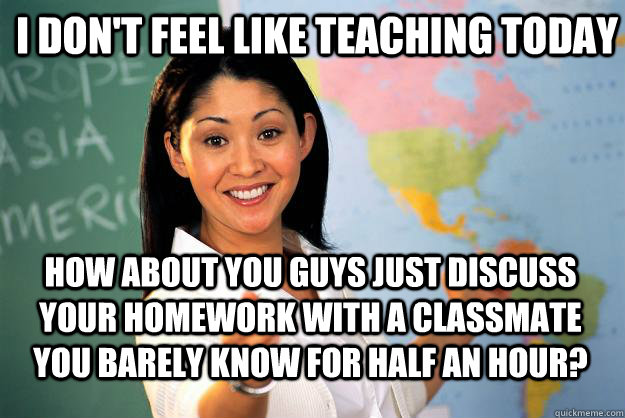 I don't feel like teaching today how about you guys just discuss your homework with a classmate you barely know for half an hour? - I don't feel like teaching today how about you guys just discuss your homework with a classmate you barely know for half an hour?  Unhelpful High School Teacher