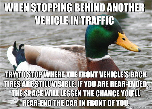 when stopping behind another vehicle in traffic try to stop where the front vehicle's back tires are still visible. If you are rear-ended, the space will lessen the chance you'll rear-end the car in front of you. - when stopping behind another vehicle in traffic try to stop where the front vehicle's back tires are still visible. If you are rear-ended, the space will lessen the chance you'll rear-end the car in front of you.  Actual Advice Mallard