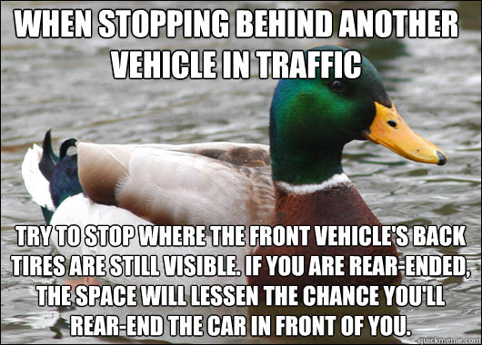 when stopping behind another vehicle in traffic try to stop where the front vehicle's back tires are still visible. If you are rear-ended, the space will lessen the chance you'll rear-end the car in front of you.  Actual Advice Mallard