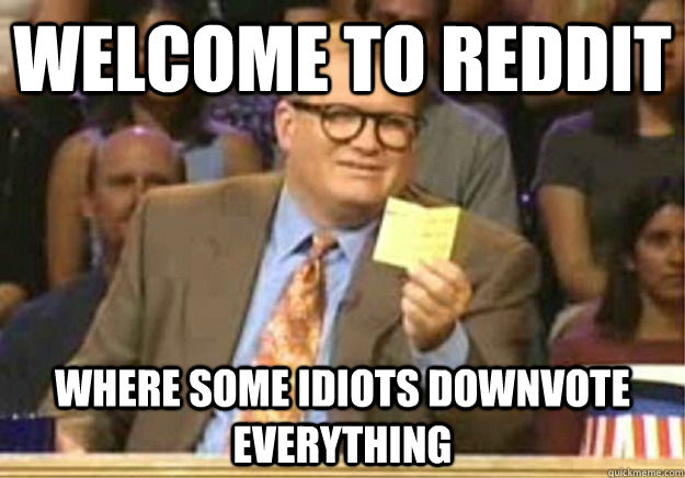 Welcome to Reddit where some idiots downvote everything  Welcome to