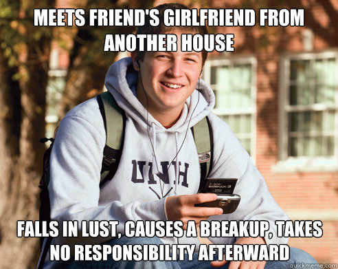 Meets friend's girlfriend from another house falls in lust, causes a breakup, takes no responsibility afterward  College Freshman