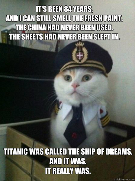 It's been 84 years, 
and I can still smell the fresh paint. 
The china had never been used. 
The sheets had never been slept in.  Titanic was called the Ship of Dreams, 
and it was. 
It really was.  - It's been 84 years, 
and I can still smell the fresh paint. 
The china had never been used. 
The sheets had never been slept in.  Titanic was called the Ship of Dreams, 
and it was. 
It really was.   Misc