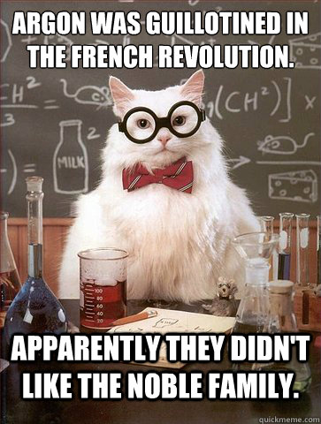 Argon was guillotined in the french revolution.
 Apparently they didn't like the noble family. - Argon was guillotined in the french revolution.
 Apparently they didn't like the noble family.  Science Cat