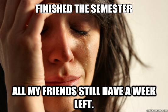 Finished the semester All my friends still have a week left.  First World Problems