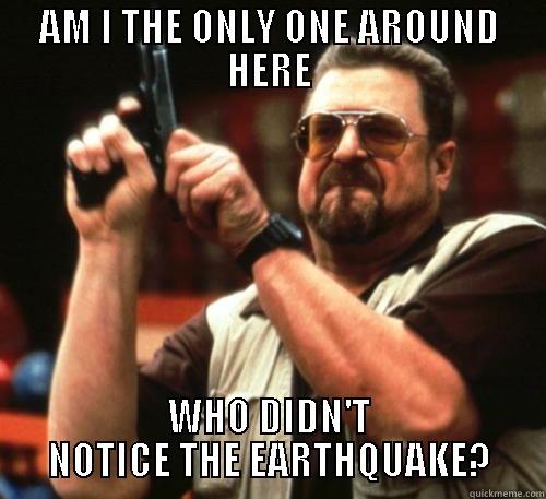 AM I THE ONLY ONE AROUND HERE WHO DIDN'T NOTICE THE EARTHQUAKE? Am I The Only One Around Here