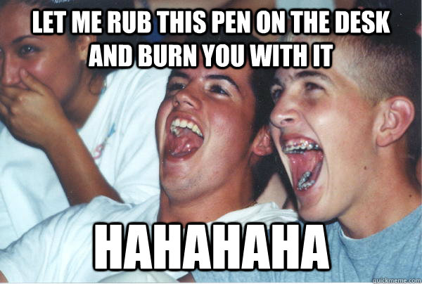 LET ME RUB THIS PEN ON THE DESK AND BURN YOU WITH IT HAHAHAHA  Immature High Schoolers