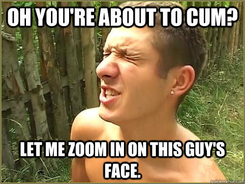 Oh you're about to cum? Let me zoom in on this guy's face. - Oh you're about to cum? Let me zoom in on this guy's face.  Fap World Problems