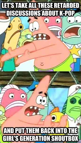 Let's take all these retarded discussions about K-PoP AND PUT THEM BACK INTO THE GIRL'S GENERATION SHOUTBOx  Push it somewhere else Patrick