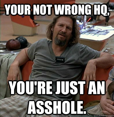 Your not wrong HQ, you're just an asshole. - Your not wrong HQ, you're just an asshole.  The Dude