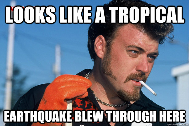 Looks like a tropical Earthquake blew through here  Good Guy Ricky