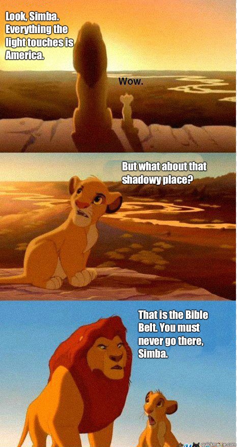 Look, Simba. Everything the light touches is America. But what about that shadowy place? That is the Bible Belt. You must never go there, Simba. - Look, Simba. Everything the light touches is America. But what about that shadowy place? That is the Bible Belt. You must never go there, Simba.  Mufasa and Simba