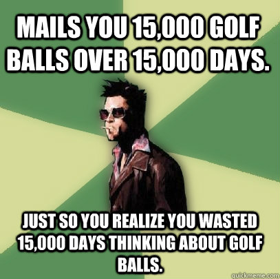 Mails you 15,000 golf balls over 15,000 days. just so you realize you wasted 15,000 days thinking about golf balls. - Mails you 15,000 golf balls over 15,000 days. just so you realize you wasted 15,000 days thinking about golf balls.  Helpful Tyler Durden