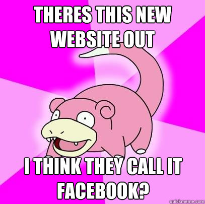 tHERES THIS NEW WEBSITE OUT I THINK THEY CALL IT FACEBOOK?  Slowpoke