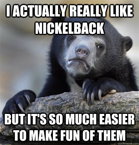 I actually really like Nickelback But it's so much easier to make fun of them  Confession Bear