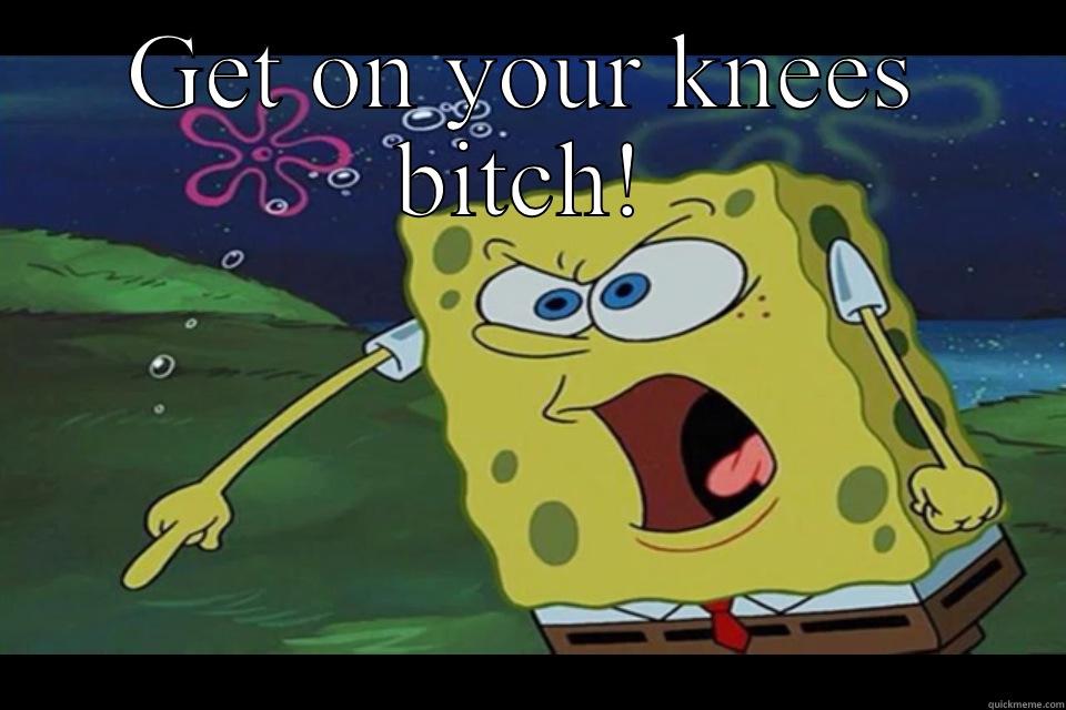 On our knees - GET ON YOUR KNEES BITCH!  Misc