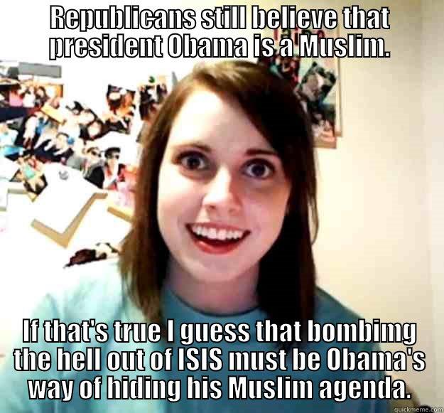 REPUBLICANS STILL BELIEVE THAT PRESIDENT OBAMA IS A MUSLIM. IF THAT'S TRUE I GUESS THAT BOMBIMG THE HELL OUT OF ISIS MUST BE OBAMA'S WAY OF HIDING HIS MUSLIM AGENDA. Overly Attached Girlfriend