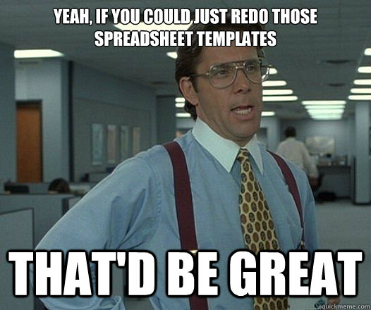 YEAH, IF YOU COULD JUST REDO THOSE SPREADSHEET TEMPLATES That'd be great - YEAH, IF YOU COULD JUST REDO THOSE SPREADSHEET TEMPLATES That'd be great  Lumbergh