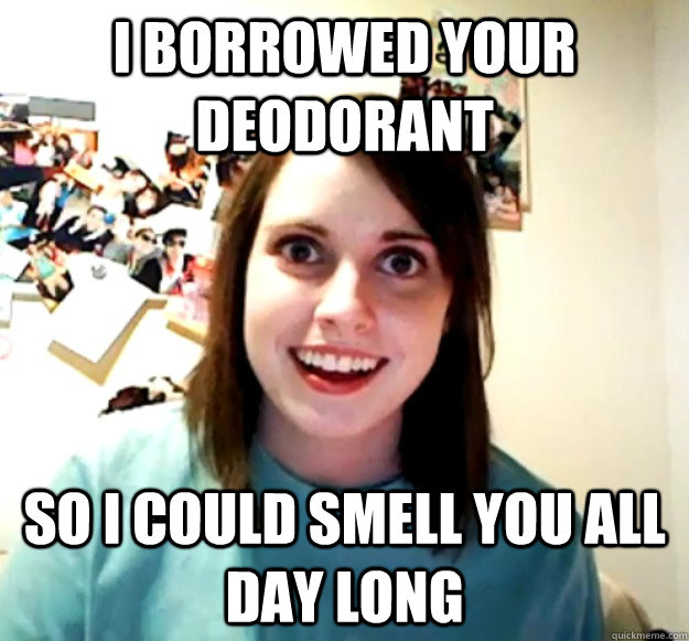 I borrowed your deodorant so I could smell you ALL day long  Overly Attached Girlfriend