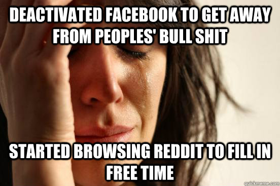 Deactivated facebook to get away from peoples' bull shit Started browsing reddit to fill in free time - Deactivated facebook to get away from peoples' bull shit Started browsing reddit to fill in free time  First World Problems