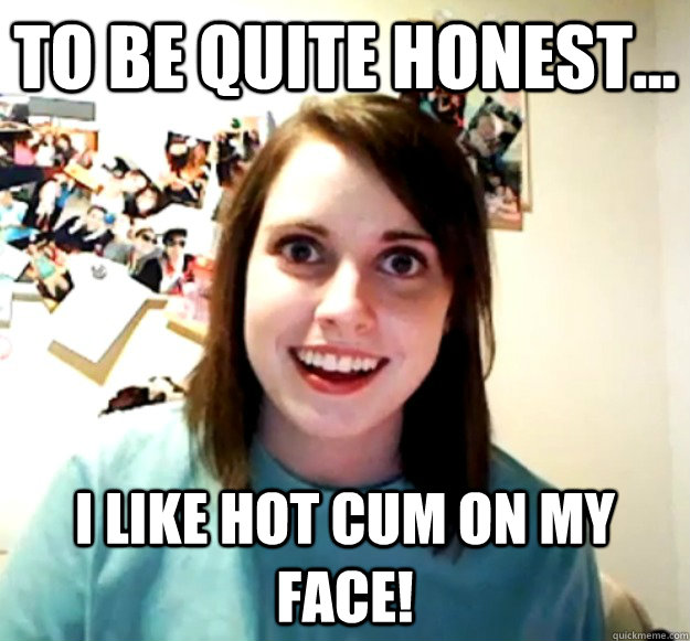 To be quite honest... I like hot cum on my face!  Overly Attached Girlfriend