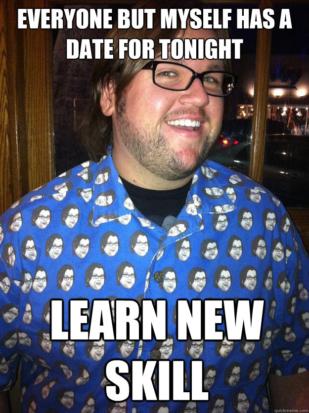 everyone but myself has a date for tonight learn new skill  Happy Forever Alone