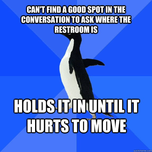 can't find a good spot in the conversation to ask where the restroom is holds it in until it hurts to move                             Socially Awkward Penguin