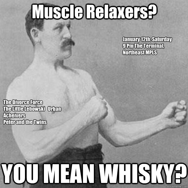 Muscle Relaxers? YOU MEAN WHISKY? The Divorce Force
The Little Lebowski   Urban Acheivers
Peter and the Twins January 12th, Saturday
9 Pm The Terminal, Northeast MPLS  overly manly man