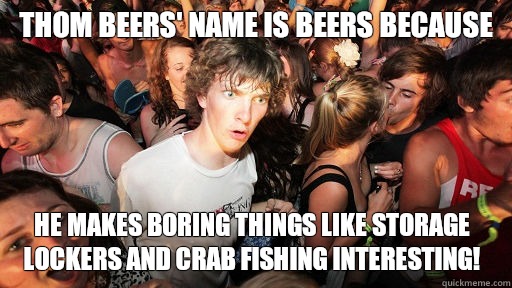 Thom Beers' name is Beers because He makes boring things like storage lockers and crab fishing interesting!  Sudden Clarity Clarence