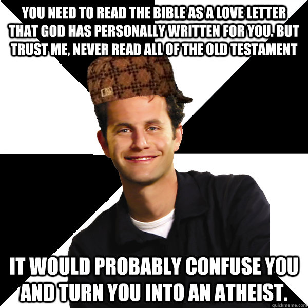 You need to read the bible as a love letter that god has personally written for you. but trust me, never read all of the old testament it would probably confuse you and turn you into an atheist. - You need to read the bible as a love letter that god has personally written for you. but trust me, never read all of the old testament it would probably confuse you and turn you into an atheist.  Scumbag Christian