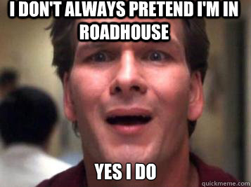 I don't always pretend I'm in roadhouse Yes i do  