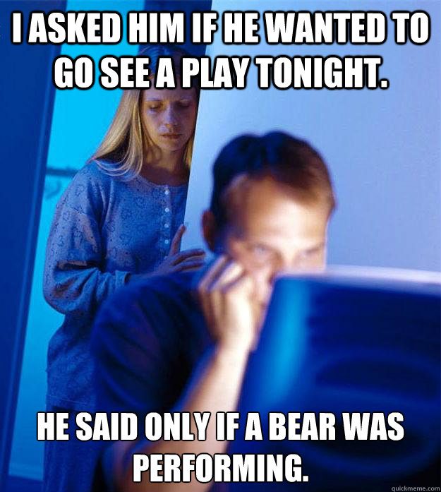 I asked him if he wanted to go see a play tonight. he said only if a bear was performing.   Redditors Wife