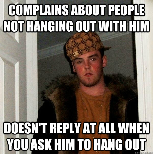 complains about people not hanging out with him doesn't reply at all when you ask him to hang out  Scumbag Steve