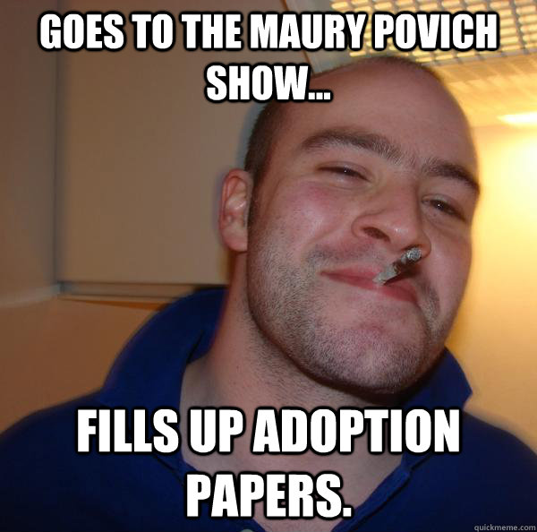 Goes to the Maury Povich Show... fills up adoption papers. - Goes to the Maury Povich Show... fills up adoption papers.  Misc