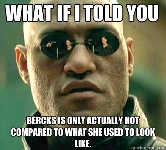 what if i told you bercks is only actually hot compared to what she used to look like.  Matrix Morpheus
