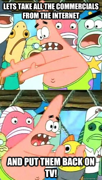 Lets take all the commercials from the internet and put them back on TV!  Push it somewhere else Patrick