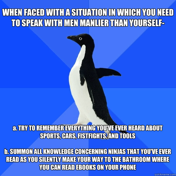 WHEN FACED WITH A SITUATION IN WHICH YOU NEED TO SPEAK WITH MEN MANLIER THAN YOURSELF- a. TRY TO REMEMBER EVERYTHING YOU'VE EVER HEARD ABOUT SPORTS, CARS, FISTFIGHTS, AND TOOLS

b. SUMMON ALL KNOWLEDGE CONCERNING NINJAS THAT YOU'VE EVER READ AS YOU SILENT  Socially Awkward Penguin