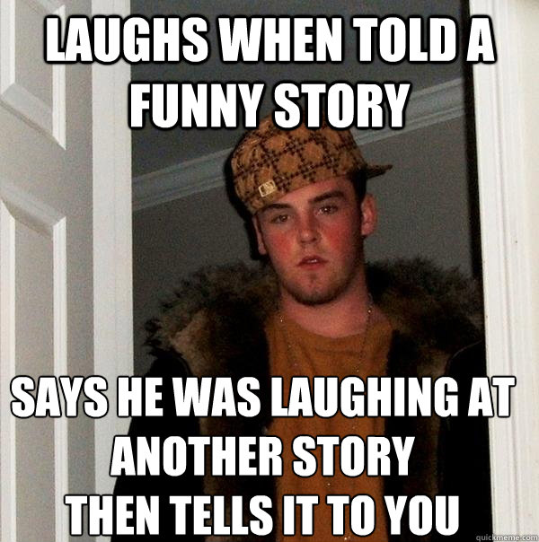 laughs when told a funny story says he was laughing at another story 
then tells it to you - laughs when told a funny story says he was laughing at another story 
then tells it to you  Scumbag Steve