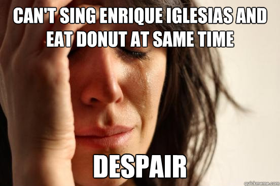 Can't sing enrique iglesias and eat donut at same time despair - Can't sing enrique iglesias and eat donut at same time despair  First World Problems