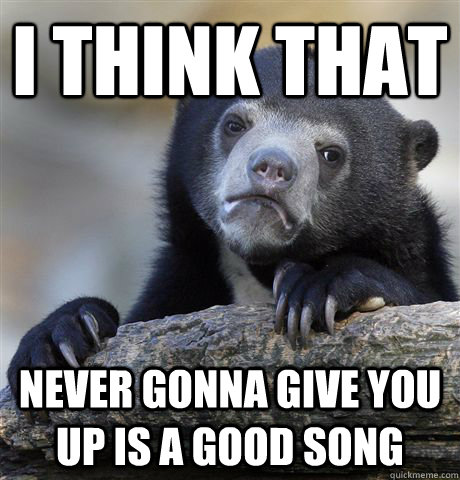 I think that never gonna give you up is a good song  Confession Bear