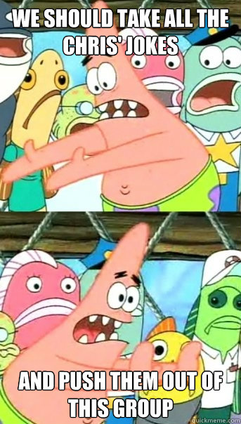 we should take all the chris' jokes and push them out of this group  Push it somewhere else Patrick
