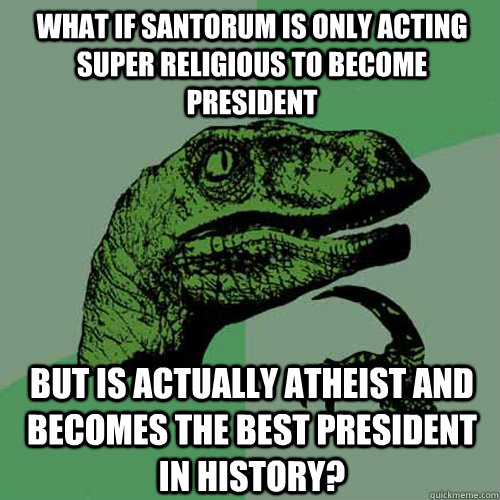 What if Santorum is only acting super religious to become president but is actually atheist and becomes the best president in history?  Philosoraptor