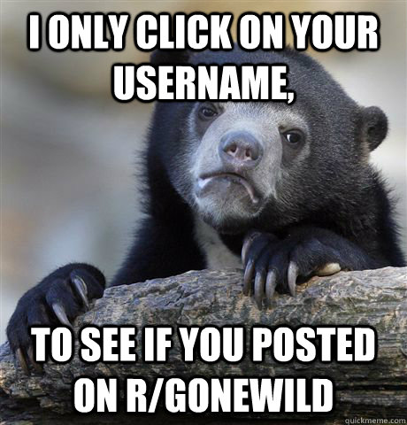 I only click on your username, to see if you posted on r/gonewild  Confession Bear