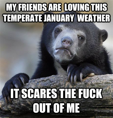 MY FRIENDS ARE  LOVING THIS TEMPERATE JANUARY  WEATHER IT SCARES THE FUCK OUT OF ME  Confession Bear