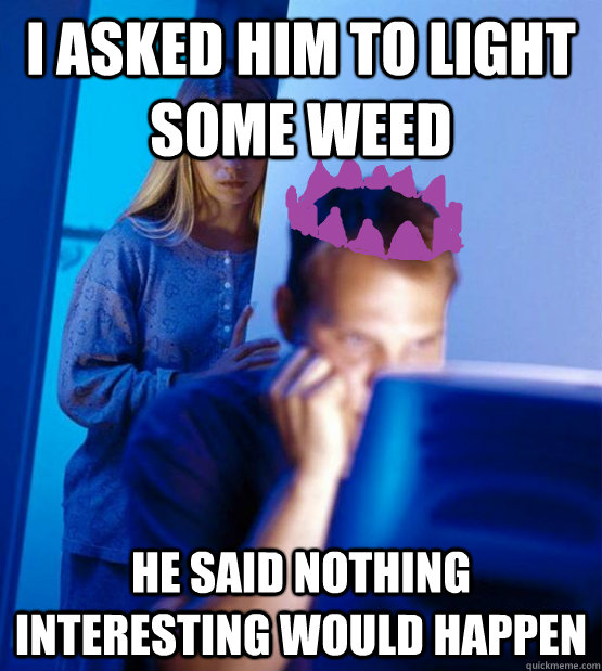 i asked him to light some weed he said nothing interesting would happen  