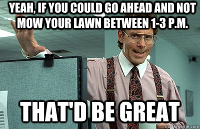 Yeah, if you could go ahead and not mow your lawn between 1-3 p.m. that'd be great  Office Space