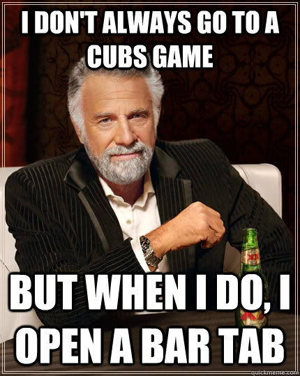 I don't always go to a cubs game  but when I do, i open a bar tab  The Most Interesting Man In The World
