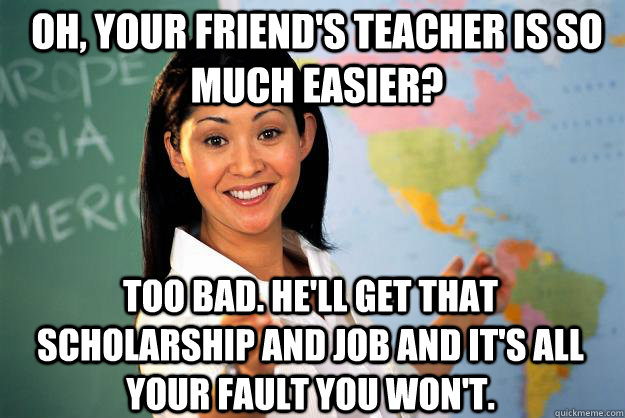 Oh, your friend's teacher is so much easier? Too bad. He'll get that scholarship and job and it's all your fault you won't.  Unhelpful High School Teacher